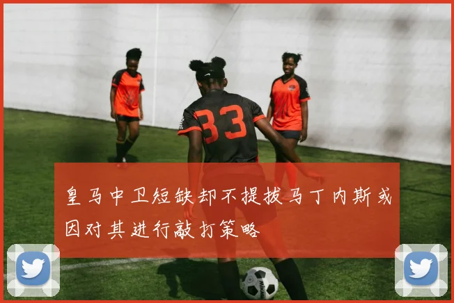 皇马中卫短缺却不提拔马丁内斯或因对其进行敲打策略