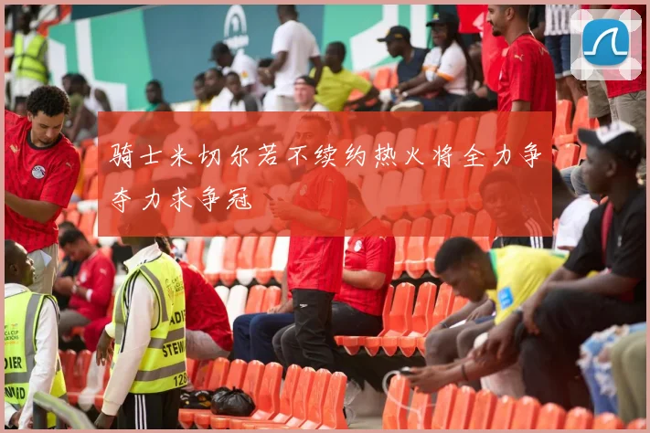 骑士米切尔若不续约热火将全力争夺力求争冠