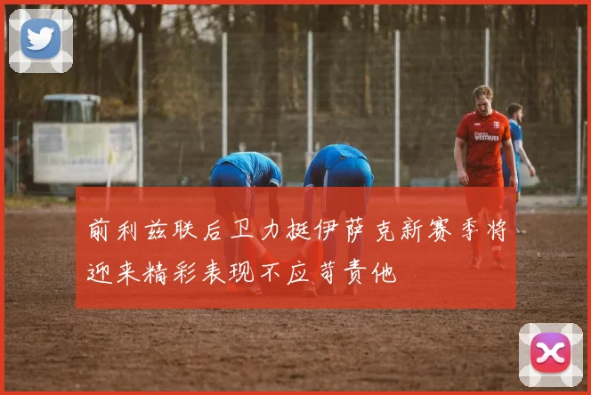 前利兹联后卫力挺伊萨克新赛季将迎来精彩表现不应苛责他