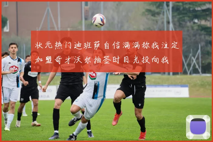 状元热门迪班萨自信满满称我注定加盟奇才沃尔抽签时目光投向我