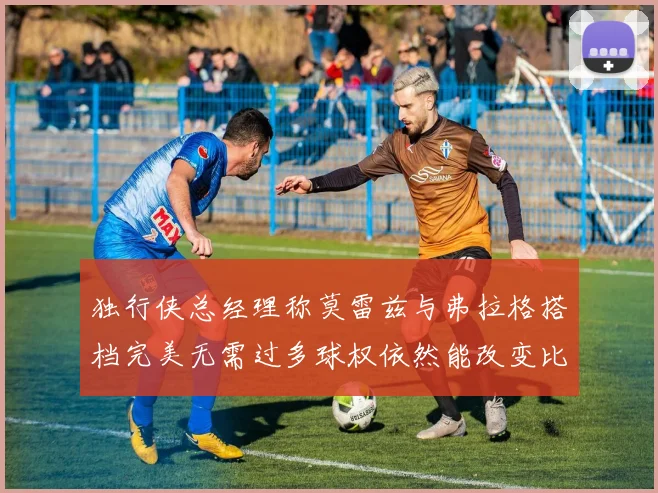 独行侠总经理称莫雷兹与弗拉格搭档完美无需过多球权依然能改变比赛局势