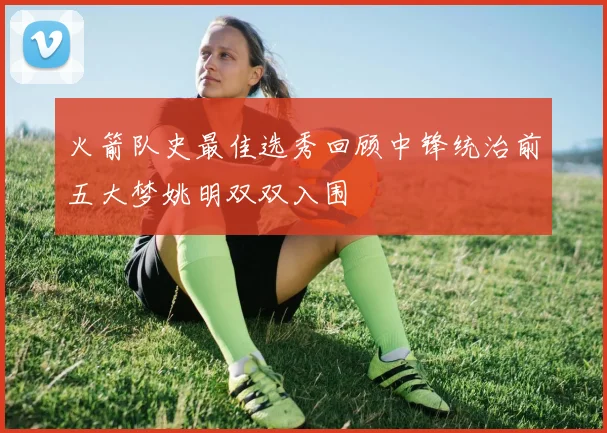 火箭队史最佳选秀回顾中锋统治前五大梦姚明双双入围