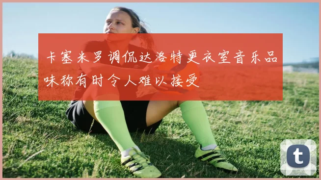 卡塞米罗调侃达洛特更衣室音乐品味称有时令人难以接受