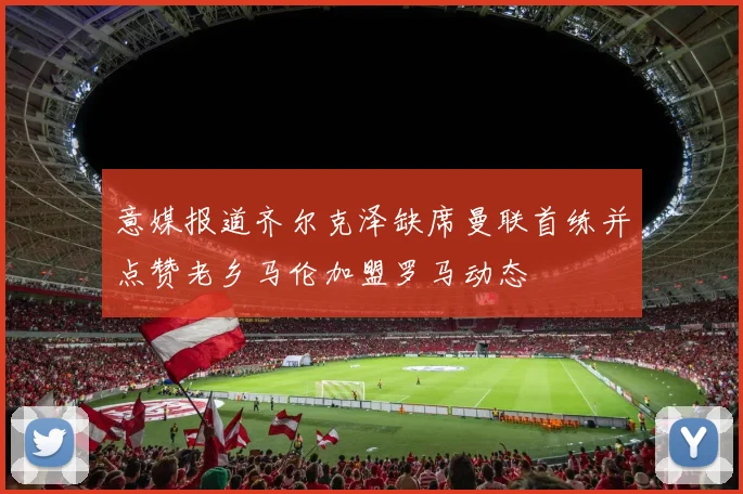 意媒报道齐尔克泽缺席曼联首练并点赞老乡马伦加盟罗马动态