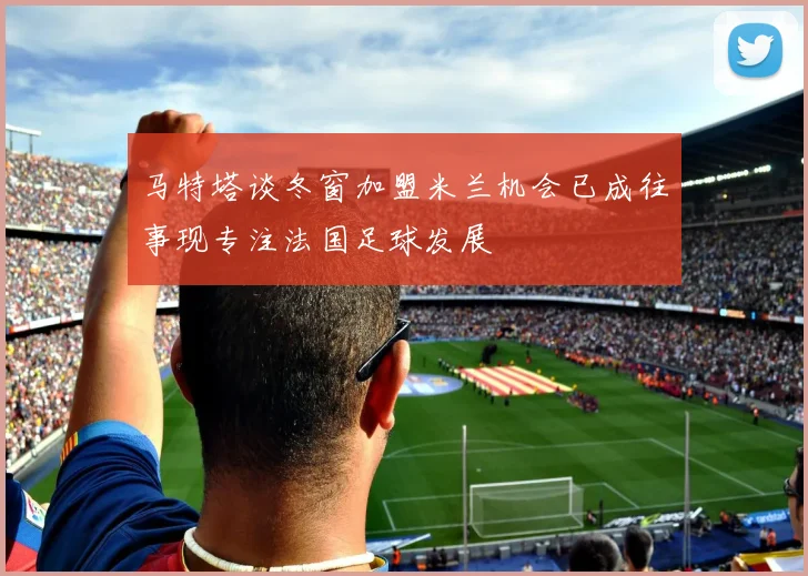 马特塔谈冬窗加盟米兰机会已成往事现专注法国足球发展