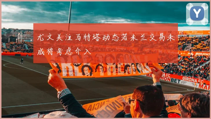 尤文关注马特塔动态若米兰交易未成将考虑介入
