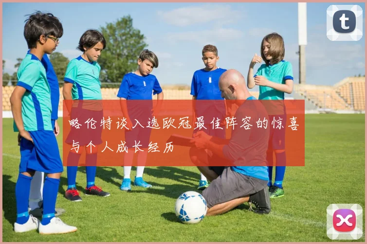 略伦特谈入选欧冠最佳阵容的惊喜与个人成长经历