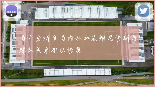 马卡分析皇马内乱加剧维尼修斯与球队关系难以修复