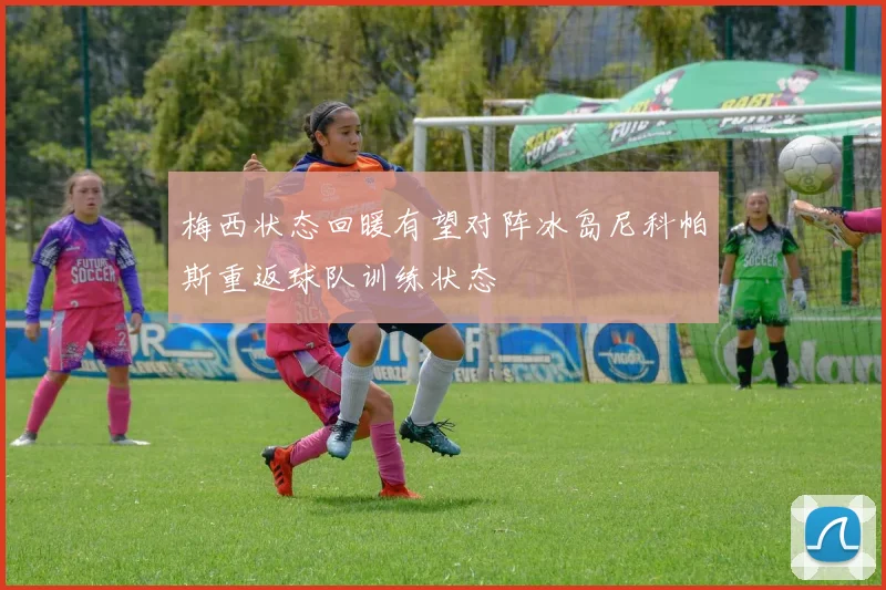 梅西状态回暖有望对阵冰岛尼科帕斯重返球队训练状态