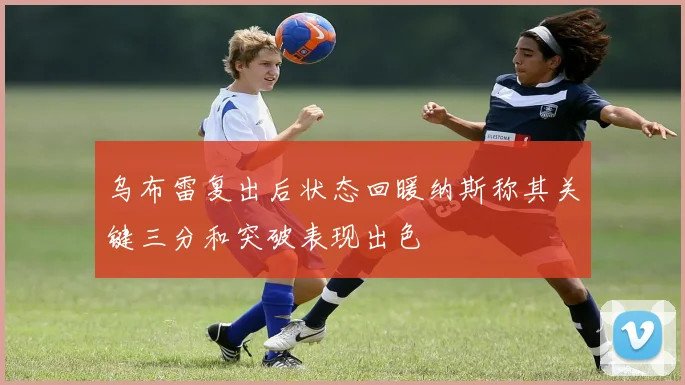 乌布雷复出后状态回暖纳斯称其关键三分和突破表现出色