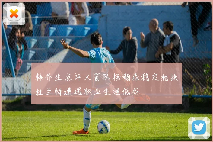 韩乔生点评火箭队杨瀚森稳定轮换杜兰特遭遇职业生涯低谷