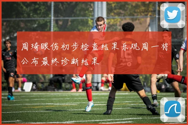 周琦眼伤初步检查结果乐观周一将公布最终诊断结果
