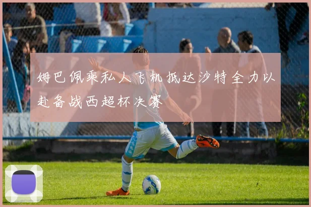 姆巴佩乘私人飞机抵达沙特全力以赴备战西超杯决赛