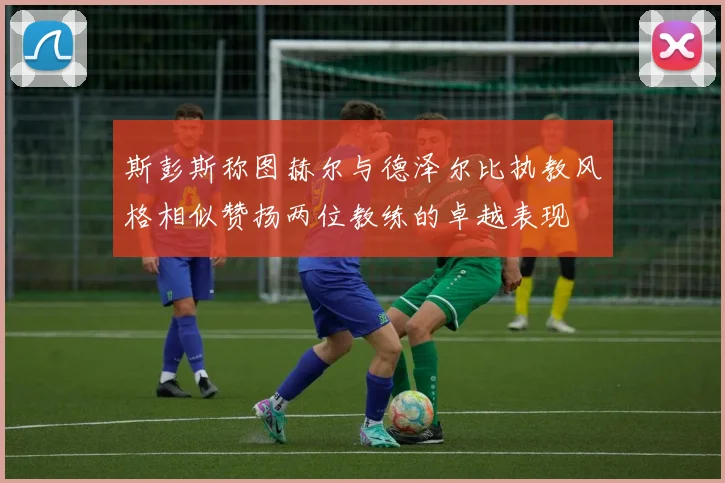 斯彭斯称图赫尔与德泽尔比执教风格相似赞扬两位教练的卓越表现