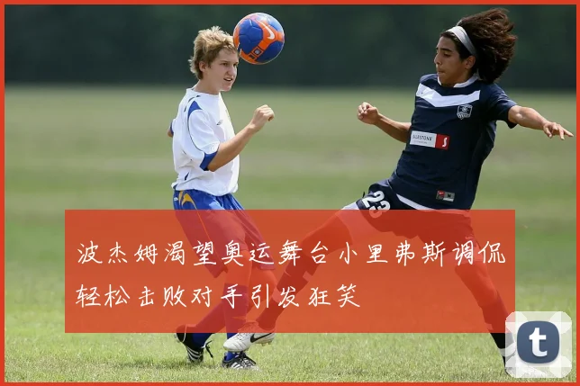 波杰姆渴望奥运舞台小里弗斯调侃轻松击败对手引发狂笑