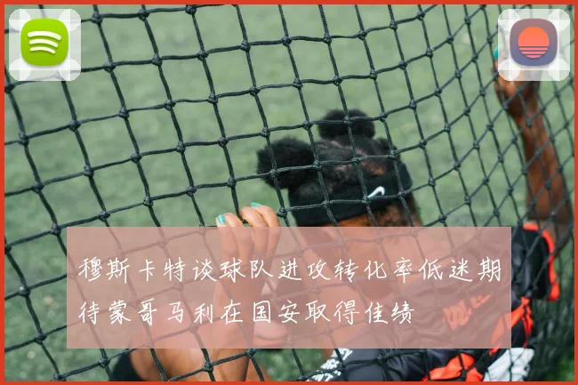 穆斯卡特谈球队进攻转化率低迷期待蒙哥马利在国安取得佳绩