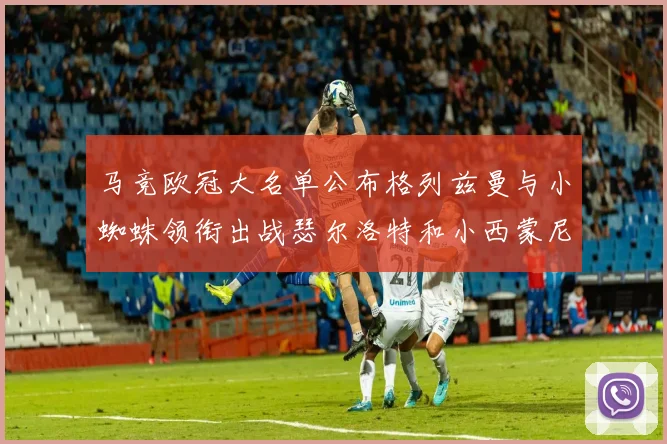 马竞欧冠大名单公布格列兹曼与小蜘蛛领衔出战瑟尔洛特和小西蒙尼在列