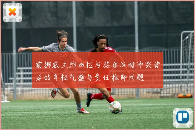 前挪威主帅回忆与瑟尔洛特冲突背后的年轻气盛与责任推卸问题
