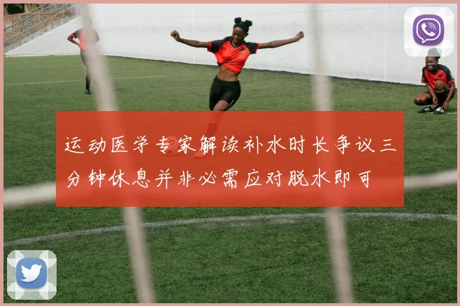 运动医学专家解读补水时长争议三分钟休息并非必需应对脱水即可