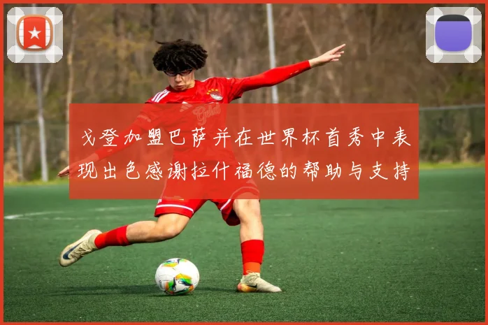 戈登加盟巴萨并在世界杯首秀中表现出色感谢拉什福德的帮助与支持