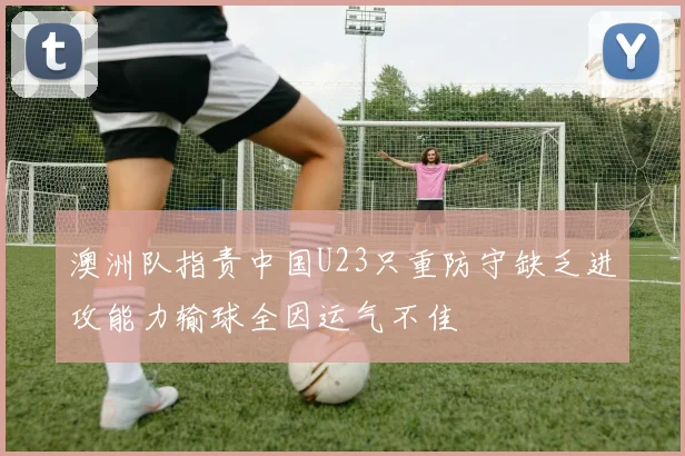 澳洲队指责中国U23只重防守缺乏进攻能力输球全因运气不佳