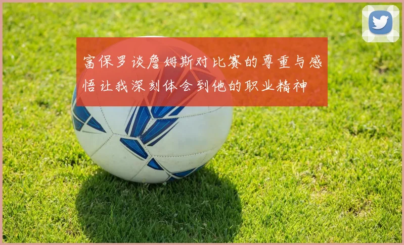 富保罗谈詹姆斯对比赛的尊重与感悟让我深刻体会到他的职业精神