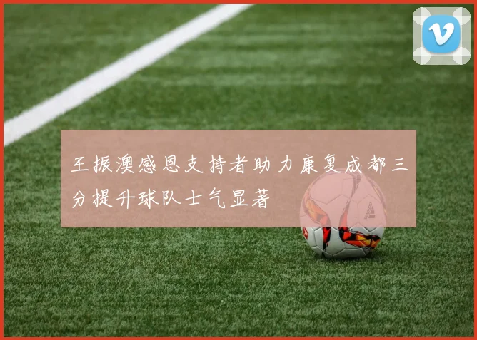 王振澳感恩支持者助力康复成都三分提升球队士气显著