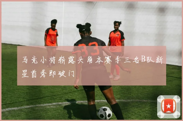 马竞小将崭露头角本赛季三名B队新星首秀即破门