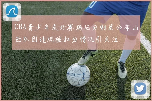 CBA青少年友好赛场记分制度公布山西队因违规被扣分情况引关注
