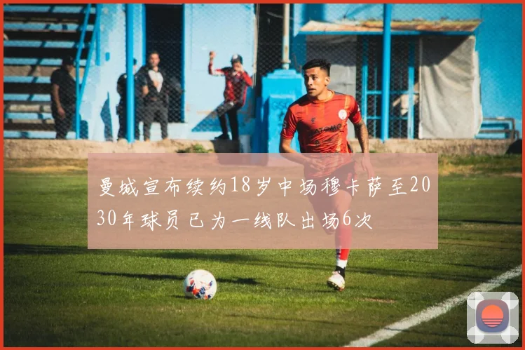曼城宣布续约18岁中场穆卡萨至2030年球员已为一线队出场6次