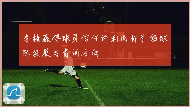 李楠赢得球员信任许利民将引领球队发展与青训方向