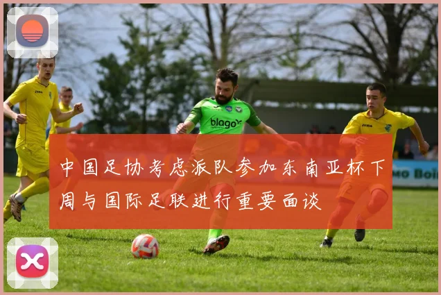 中国足协考虑派队参加东南亚杯下周与国际足联进行重要面谈